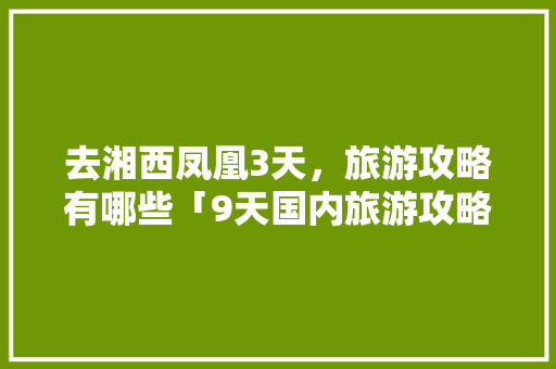 去湘西凤凰3天，旅游攻略有哪些「9天国内旅游攻略大全」 去湘西凤凰3天，旅游攻略有哪些「9天国内旅游攻略大全」 生活技巧