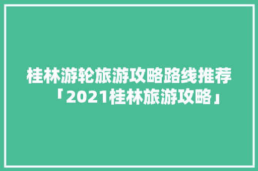 桂林游轮旅游攻略路线推荐「2021桂林旅游攻略」 桂林游轮旅游攻略路线推荐「2021桂林旅游攻略」 时尚潮流