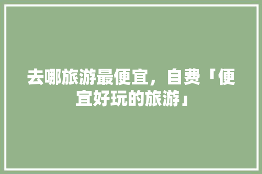 去哪旅游最便宜，自费「便宜好玩的旅游」 去哪旅游最便宜，自费「便宜好玩的旅游」 时尚潮流