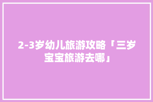 2-3岁幼儿旅游攻略「三岁宝宝旅游去哪」 2-3岁幼儿旅游攻略「三岁宝宝旅游去哪」 生活技巧
