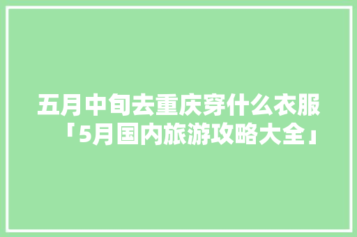 五月中旬去重庆穿什么衣服「5月国内旅游攻略大全」