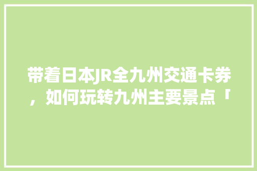 带着日本JR全九州交通卡券，如何玩转九州主要景点「国内旅游团日本旅游攻略大全」