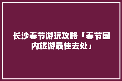 长沙春节游玩攻略「春节国内旅游最佳去处」 长沙春节游玩攻略「春节国内旅游最佳去处」 美食食谱