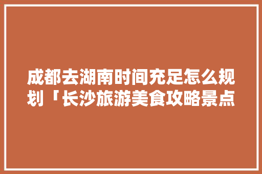成都去湖南时间充足怎么规划「长沙旅游美食攻略景点必去」