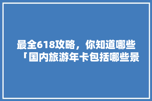 最全618攻略，你知道哪些「国内旅游年卡包括哪些景点」 最全618攻略，你知道哪些「国内旅游年卡包括哪些景点」 美食食谱