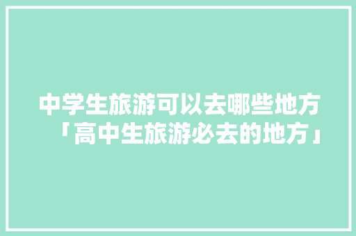 中学生旅游可以去哪些地方「高中生旅游必去的地方」 中学生旅游可以去哪些地方「高中生旅游必去的地方」 时尚潮流