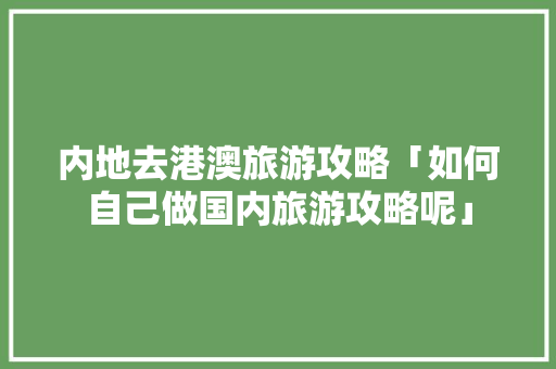 内地去港澳旅游攻略「如何自己做国内旅游攻略呢」