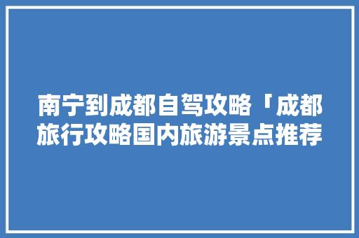 南宁到成都自驾攻略「成都旅行攻略国内旅游景点推荐」 南宁到成都自驾攻略「成都旅行攻略国内旅游景点推荐」 生活技巧