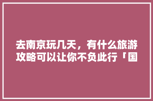 去南京玩几天，有什么旅游攻略可以让你不负此行「国内旅游一个月穷游攻略图」 去南京玩几天，有什么旅游攻略可以让你不负此行「国内旅游一个月穷游攻略图」 时尚潮流