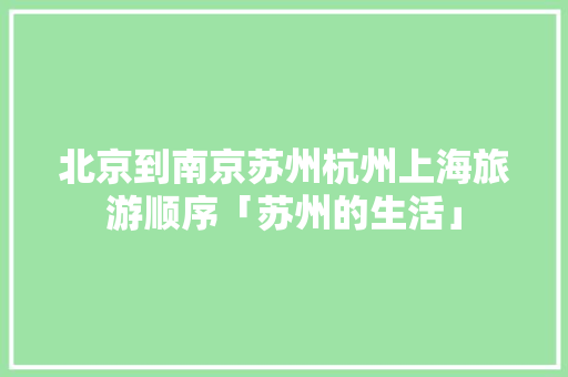 北京到南京苏州杭州上海旅游顺序「苏州的生活」 北京到南京苏州杭州上海旅游顺序「苏州的生活」 旅游指南