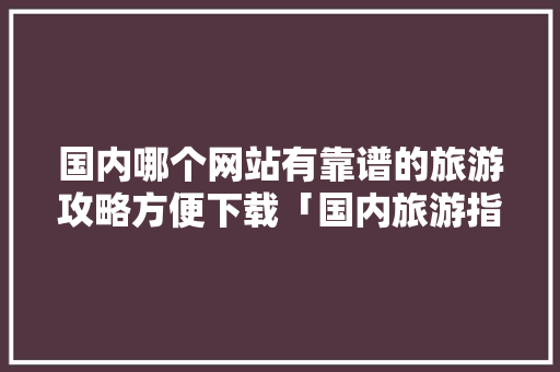 国内哪个网站有靠谱的旅游攻略方便下载「国内旅游指南攻略图高清版」