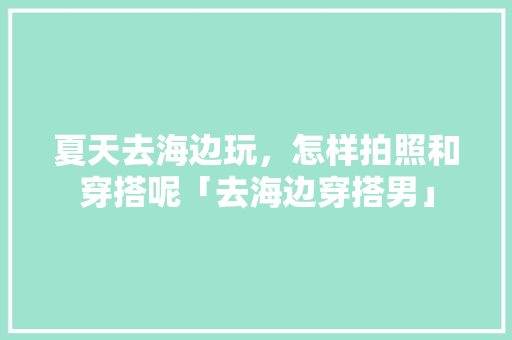 夏天去海边玩，怎样拍照和穿搭呢「去海边穿搭男」 夏天去海边玩，怎样拍照和穿搭呢「去海边穿搭男」 美食食谱