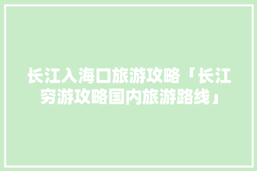 长江入海口旅游攻略「长江穷游攻略国内旅游路线」 长江入海口旅游攻略「长江穷游攻略国内旅游路线」 美食食谱