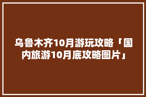 乌鲁木齐10月游玩攻略「国内旅游10月底攻略图片」 乌鲁木齐10月游玩攻略「国内旅游10月底攻略图片」 健康知识