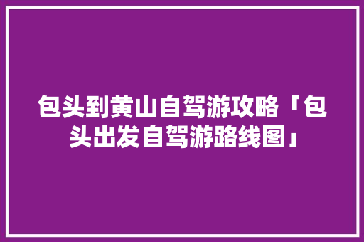 包头到黄山自驾游攻略「包头出发自驾游路线图」 包头到黄山自驾游攻略「包头出发自驾游路线图」 家庭生活