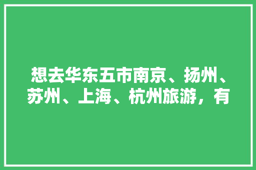 想去华东五市南京、扬州、苏州、上海、杭州旅游，有什么比较好的行程介绍吗「宜兴旅行社国内旅游攻略图」 想去华东五市南京、扬州、苏州、上海、杭州旅游，有什么比较好的行程介绍吗「宜兴旅行社国内旅游攻略图」 健康知识