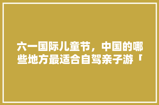 六一国际儿童节，中国的哪些地方最适合自驾亲子游「国内旅游攻略自驾亲子游」