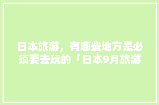 日本旅游，有哪些地方是必须要去玩的「日本9月旅游」 日本旅游，有哪些地方是必须要去玩的「日本9月旅游」 家庭生活