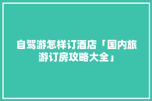 自驾游怎样订酒店「国内旅游订房攻略大全」 自驾游怎样订酒店「国内旅游订房攻略大全」 旅游指南