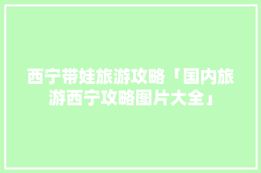 西宁带娃旅游攻略「国内旅游西宁攻略图片大全」