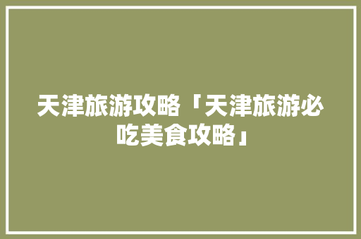 天津旅游攻略「天津旅游必吃美食攻略」 天津旅游攻略「天津旅游必吃美食攻略」 旅游指南