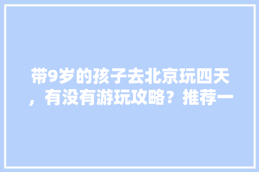 带9岁的孩子去北京玩四天，有没有游玩攻略？推荐一下，主要是带孩子玩「国内带孩子旅游」