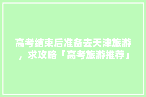 高考结束后准备去天津旅游，求攻略「高考旅游推荐」 高考结束后准备去天津旅游，求攻略「高考旅游推荐」 健康知识