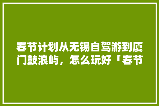 春节计划从无锡自驾游到厦门鼓浪屿，怎么玩好「春节国内旅游攻略自驾游路线图」 春节计划从无锡自驾游到厦门鼓浪屿，怎么玩好「春节国内旅游攻略自驾游路线图」 健康知识
