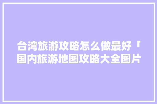 台湾旅游攻略怎么做最好「国内旅游地图攻略大全图片」