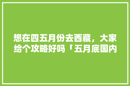 想在四五月份去西藏，大家给个攻略好吗「五月底国内旅游攻略图」 想在四五月份去西藏，大家给个攻略好吗「五月底国内旅游攻略图」 旅游指南