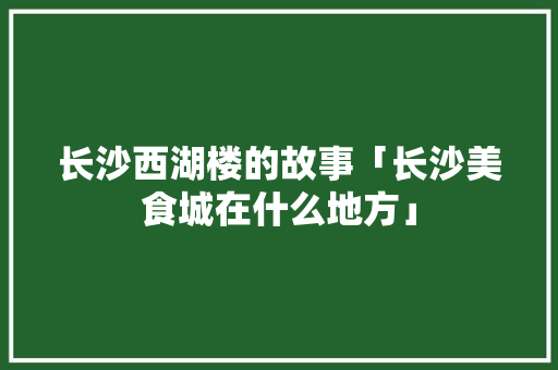 长沙西湖楼的故事「长沙美食城在什么地方」