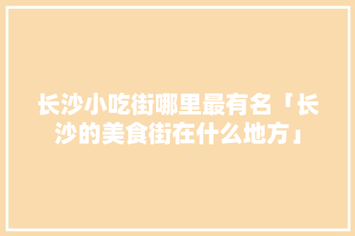 长沙小吃街哪里最有名「长沙的美食街在什么地方」