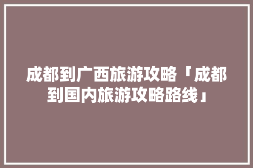 成都到广西旅游攻略「成都到国内旅游攻略路线」 成都到广西旅游攻略「成都到国内旅游攻略路线」 生活技巧