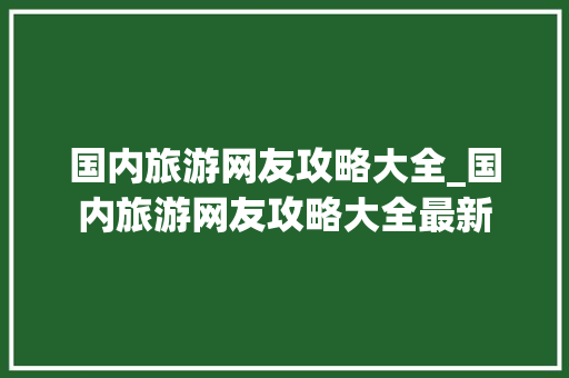 国内旅游网友攻略大全_国内旅游网友攻略大全最新