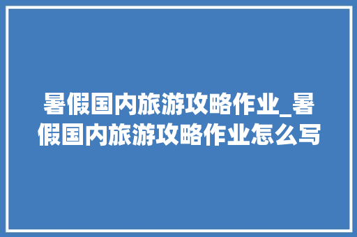 暑假国内旅游攻略作业_暑假国内旅游攻略作业怎么写 暑假国内旅游攻略作业_暑假国内旅游攻略作业怎么写 生活技巧