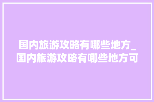 国内旅游攻略有哪些地方_国内旅游攻略有哪些地方可以玩 国内旅游攻略有哪些地方_国内旅游攻略有哪些地方可以玩 时尚潮流