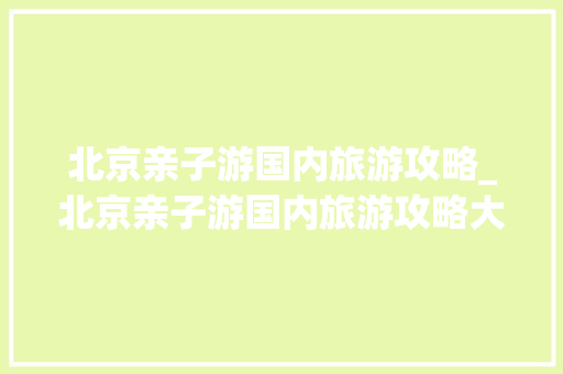 北京亲子游国内旅游攻略_北京亲子游国内旅游攻略大全 北京亲子游国内旅游攻略_北京亲子游国内旅游攻略大全 美食食谱