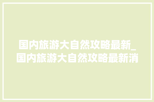 国内旅游大自然攻略最新_国内旅游大自然攻略最新消息