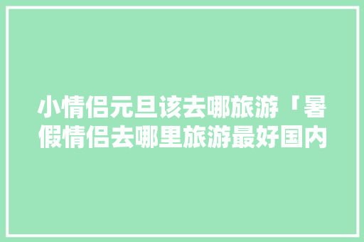 小情侣元旦该去哪旅游「暑假情侣去哪里旅游最好国内」