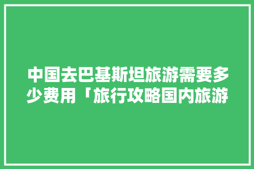 中国去巴基斯坦旅游需要多少费用「旅行攻略国内旅游推荐」 中国去巴基斯坦旅游需要多少费用「旅行攻略国内旅游推荐」 美食食谱