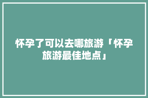 怀孕了可以去哪旅游「怀孕旅游最佳地点」 怀孕了可以去哪旅游「怀孕旅游最佳地点」 旅游指南