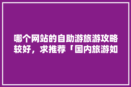 哪个网站的自助游旅游攻略较好，求推荐「国内旅游如何做攻略赚钱」