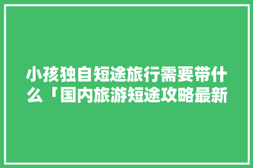 小孩独自短途旅行需要带什么「国内旅游短途攻略最新消息」 小孩独自短途旅行需要带什么「国内旅游短途攻略最新消息」 美食食谱