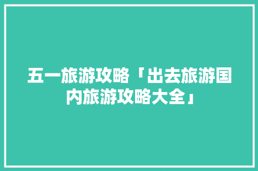 五一旅游攻略「出去旅游国内旅游攻略大全」