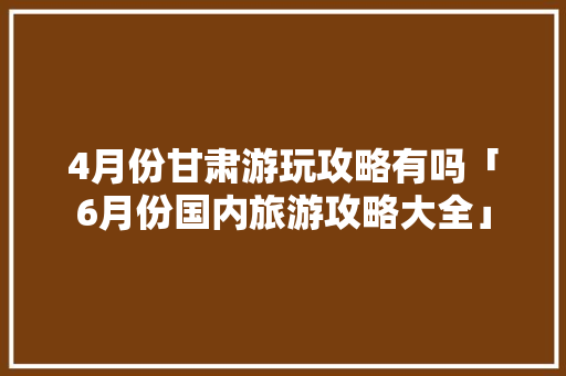 4月份甘肃游玩攻略有吗「6月份国内旅游攻略大全」 4月份甘肃游玩攻略有吗「6月份国内旅游攻略大全」 时尚潮流