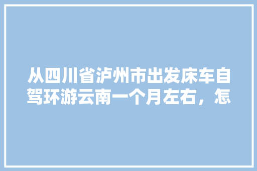 从四川省泸州市出发床车自驾环游云南一个月左右，怎么规划线路「国内旅游云南出发攻略图片」 从四川省泸州市出发床车自驾环游云南一个月左右，怎么规划线路「国内旅游云南出发攻略图片」 旅游指南