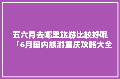 五六月去哪里旅游比较好呢「6月国内旅游重庆攻略大全」