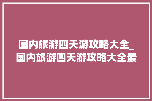 国内旅游四天游攻略大全_国内旅游四天游攻略大全最新 国内旅游四天游攻略大全_国内旅游四天游攻略大全最新 家庭生活