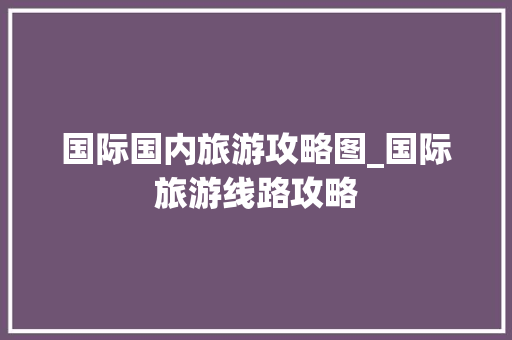 国际国内旅游攻略图_国际旅游线路攻略