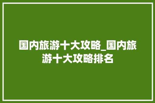国内旅游十大攻略_国内旅游十大攻略排名 国内旅游十大攻略_国内旅游十大攻略排名 美食食谱